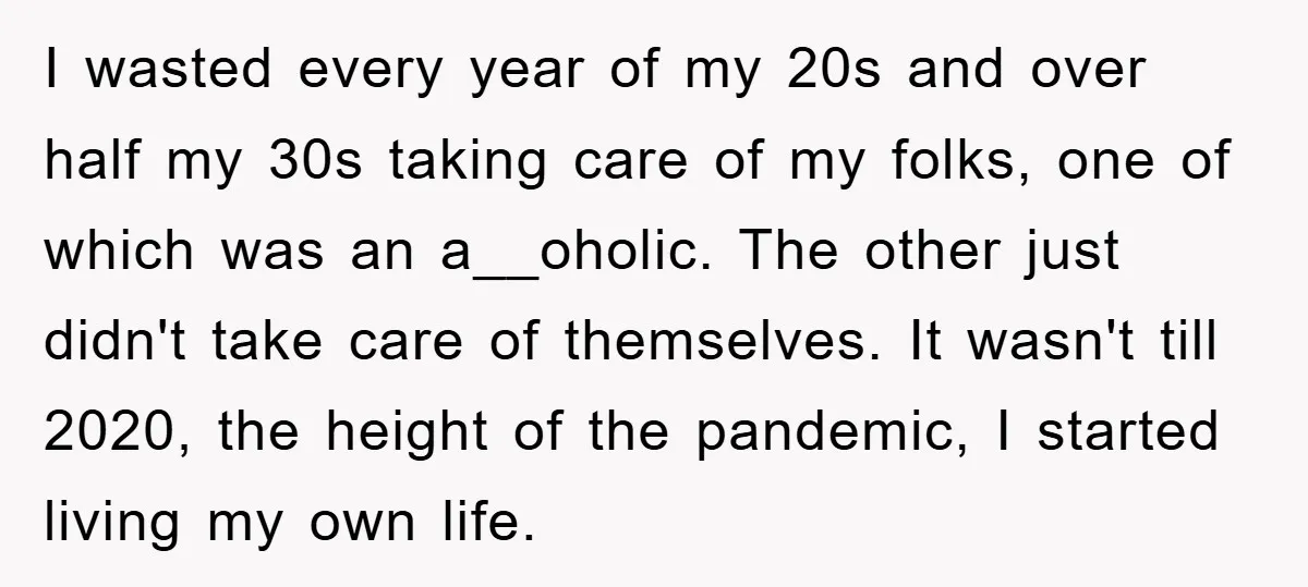 I wasted every year of my 20s and over half my 30s taking care of my folks, one of which was an a__oholic. The other just didn't take care of...