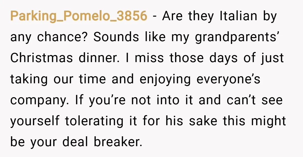 Parking_Pomelo_3856 − Are they Italian by any chance? Sounds like my grandparents’ Christmas dinner. I miss those days of just taking our time and enjoying everyone’s company. If you’re not...