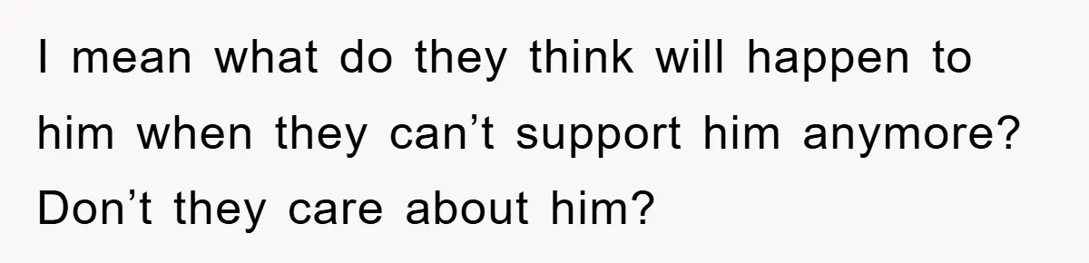 I mean what do they think will happen to him when they can’t support him anymore? Don’t they care about him?