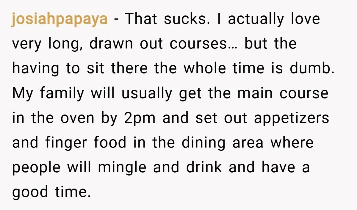 josiahpapaya − That sucks. I actually love very long, drawn out courses… but the having to sit there the whole time is dumb. My family will usually get the main...