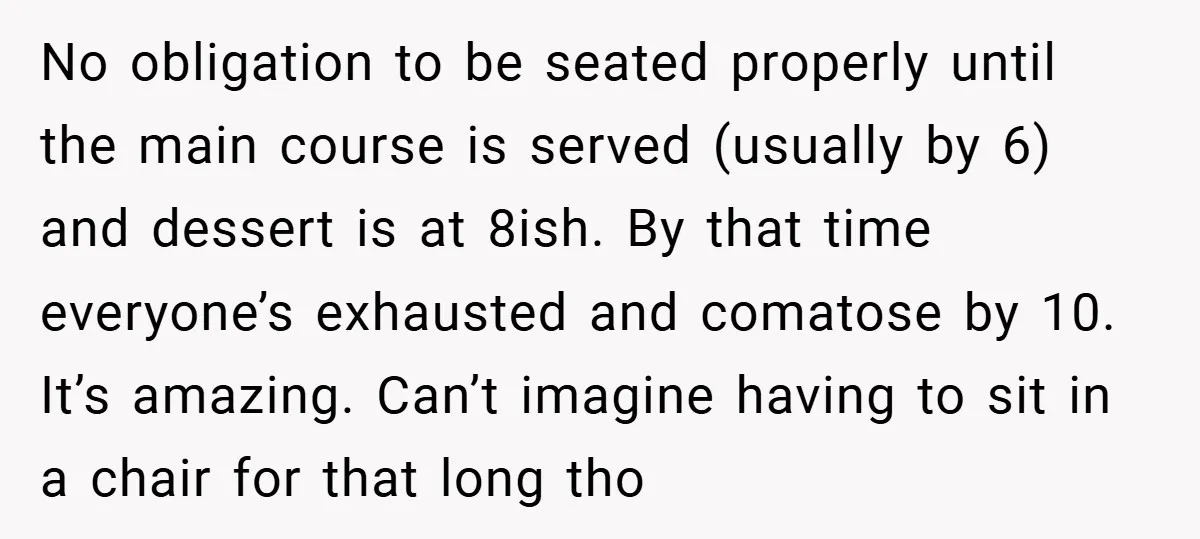 No obligation to be seated properly until the main course is served (usually by 6) and dessert is at 8ish. By that time everyone’s exhausted and comatose by 10. It’s...