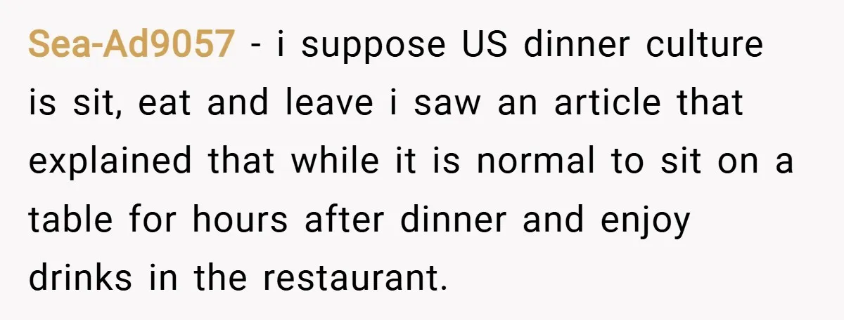 Sea-Ad9057 − i suppose US dinner culture is sit, eat and leave i saw an article that explained that while it is normal to sit on a table for hours...