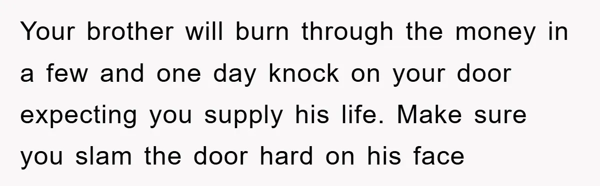 Your brother will burn through the money in a few and one day knock on your door expecting you supply his life. Make sure you slam the door hard on...
