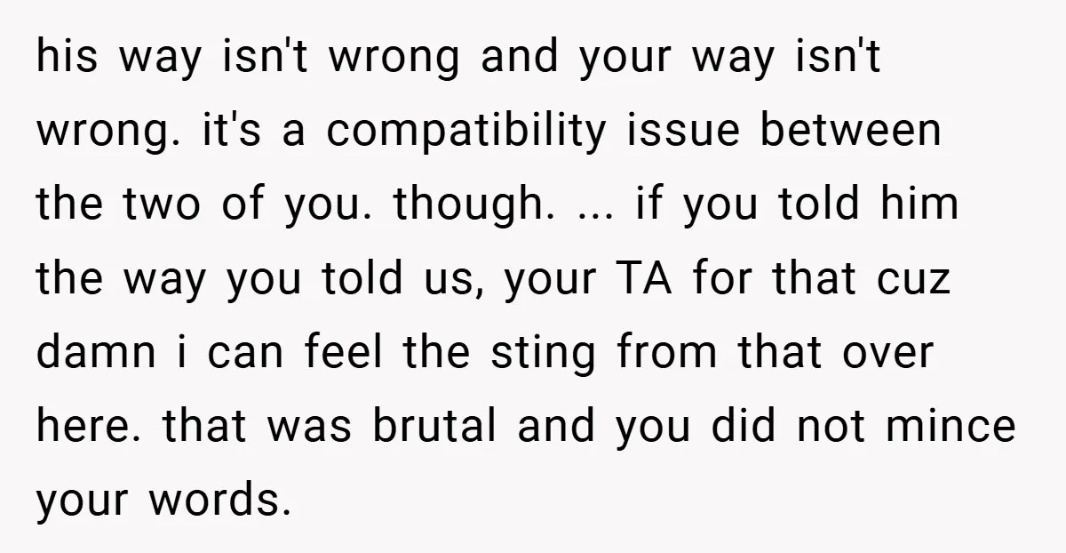 his way isn't wrong and your way isn't wrong. it's a compatibility issue between the two of you. though. ... if you told him the way you told us, your...