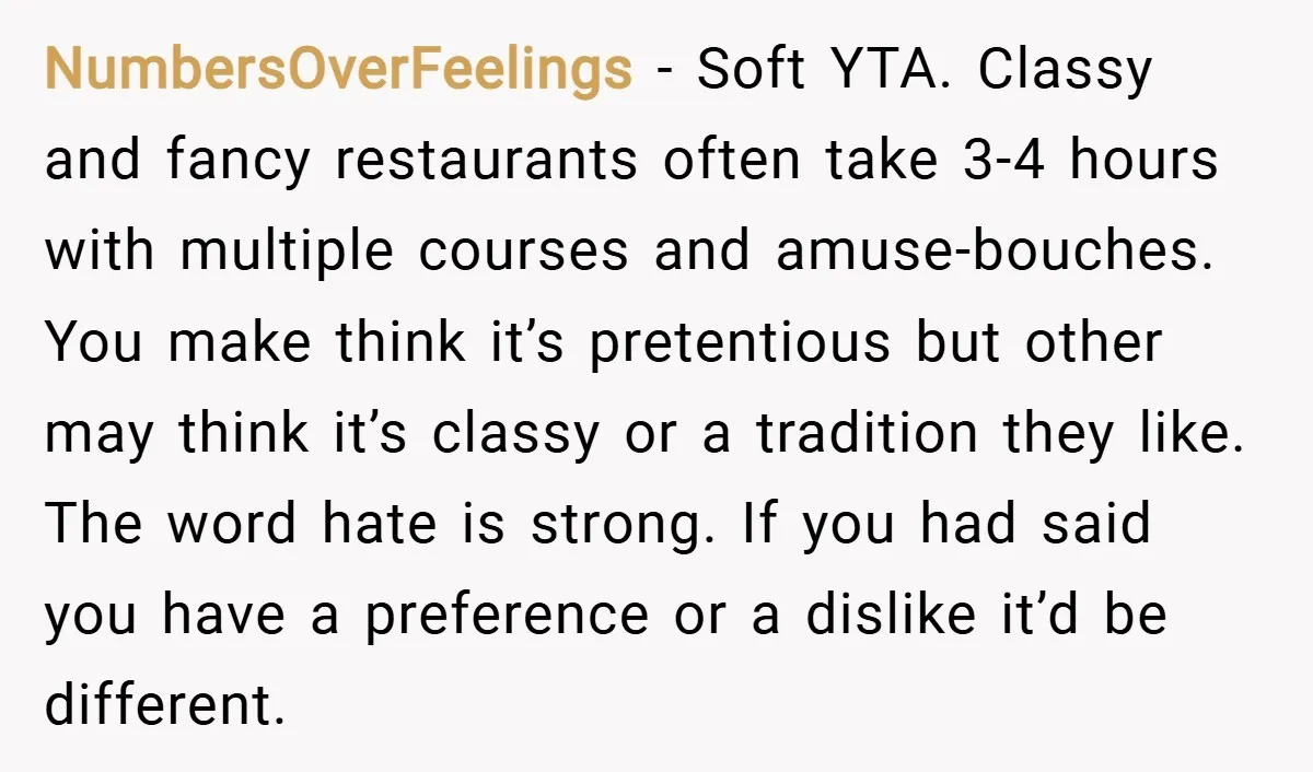 NumbersOverFeelings − Soft YTA. Classy and fancy restaurants often take 3-4 hours with multiple courses and amuse-bouches. You make think it’s pretentious but other may think it’s classy or a...