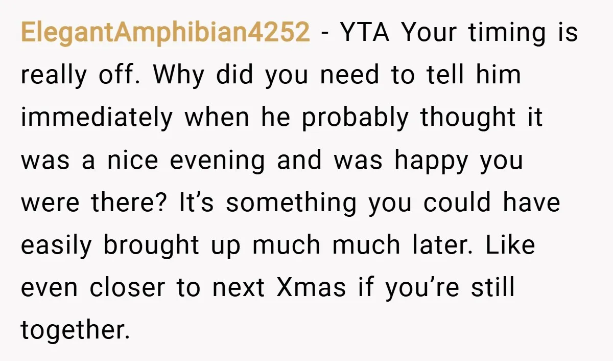 ElegantAmphibian4252 − YTA Your timing is really off. Why did you need to tell him immediately when he probably thought it was a nice evening and was happy you were...