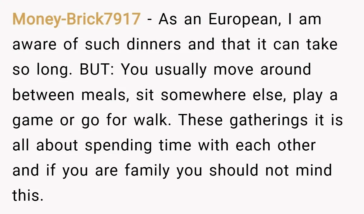 Money-Brick7917 − As an European, I am aware of such dinners and that it can take so long. BUT: You usually move around between meals, sit somewhere else, play a...