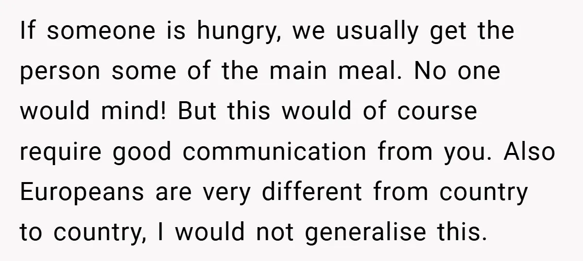 If someone is hungry, we usually get the person some of the main meal. No one would mind! But this would of course require good communication from you. Also Europeans...