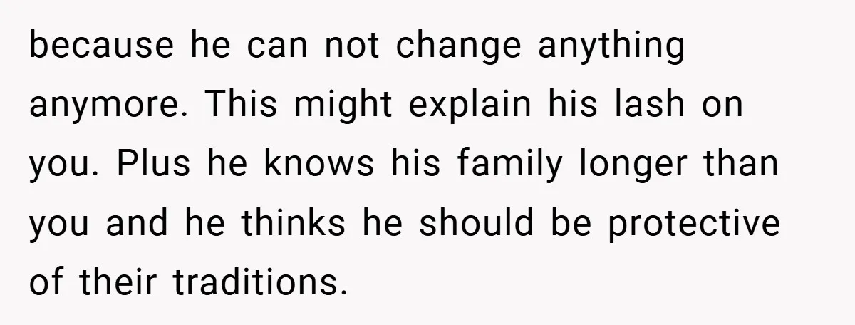 because he can not change anything anymore. This might explain his lash on you. Plus he knows his family longer than you and he thinks he should be protective of...
