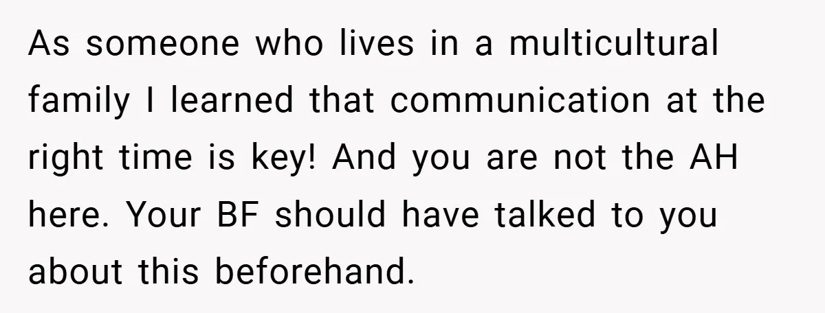 As someone who lives in a multicultural family I learned that communication at the right time is key! And you are not the AH here. Your BF should have talked...