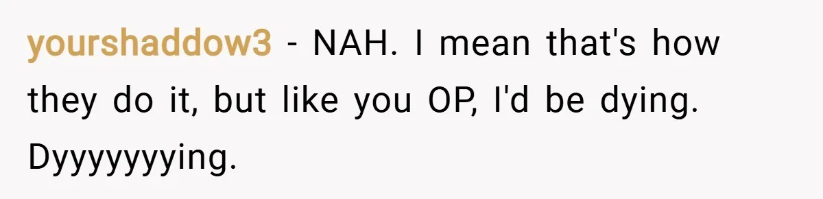 yourshaddow3 − NAH. I mean that's how they do it, but like you OP, I'd be dying. Dyyyyyyying.