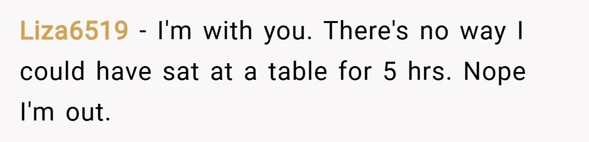 Liza6519 − I'm with you. There's no way I could have sat at a table for 5 hrs. Nope I'm out.