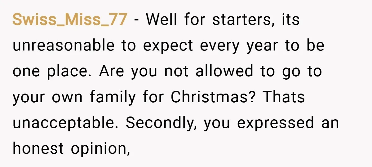 Swiss_Miss_77 − Well for starters, its unreasonable to expect every year to be one place. Are you not allowed to go to your own family for Christmas? Thats unacceptable. Secondly,...