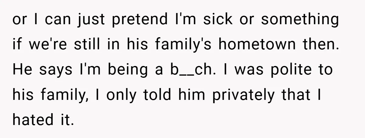 or I can just pretend I'm sick or something if we're still in his family's hometown then. He says I'm being a b__ch. I was polite to his family, I...