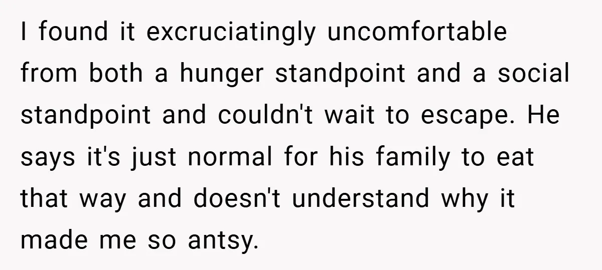 I found it excruciatingly uncomfortable from both a hunger standpoint and a social standpoint and couldn't wait to escape. He says it's just normal for his family to eat that...