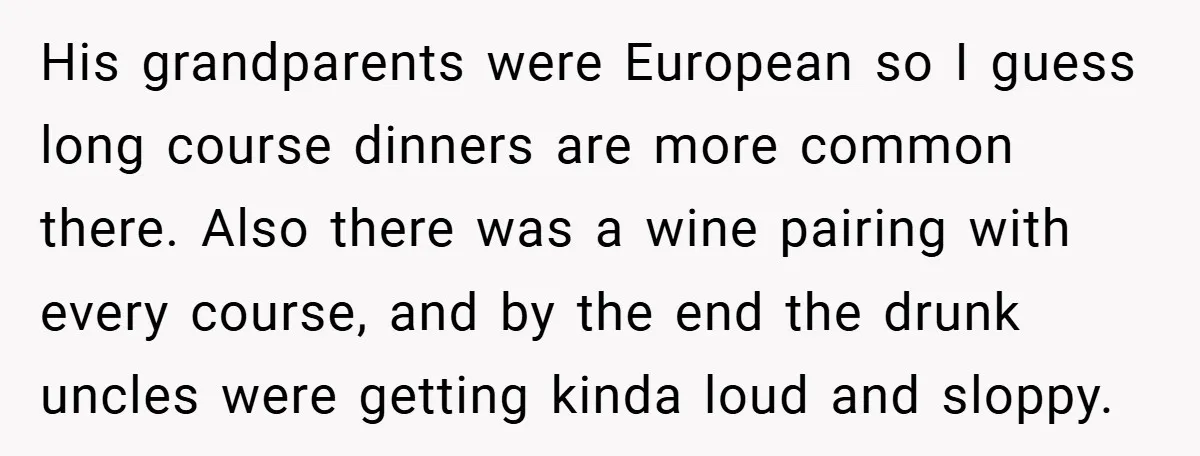 His grandparents were European so I guess long course dinners are more common there. Also there was a wine pairing with every course, and by the end the drunk uncles...