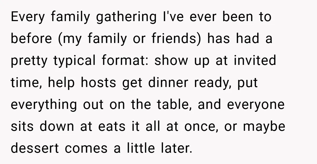 Every family gathering I've ever been to before (my family or friends) has had a pretty typical format: show up at invited time, help hosts get dinner ready, put everything...