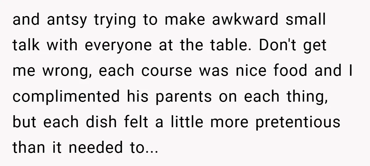 and antsy trying to make awkward small talk with everyone at the table. Don't get me wrong, each course was nice food and I complimented his parents on each thing,...