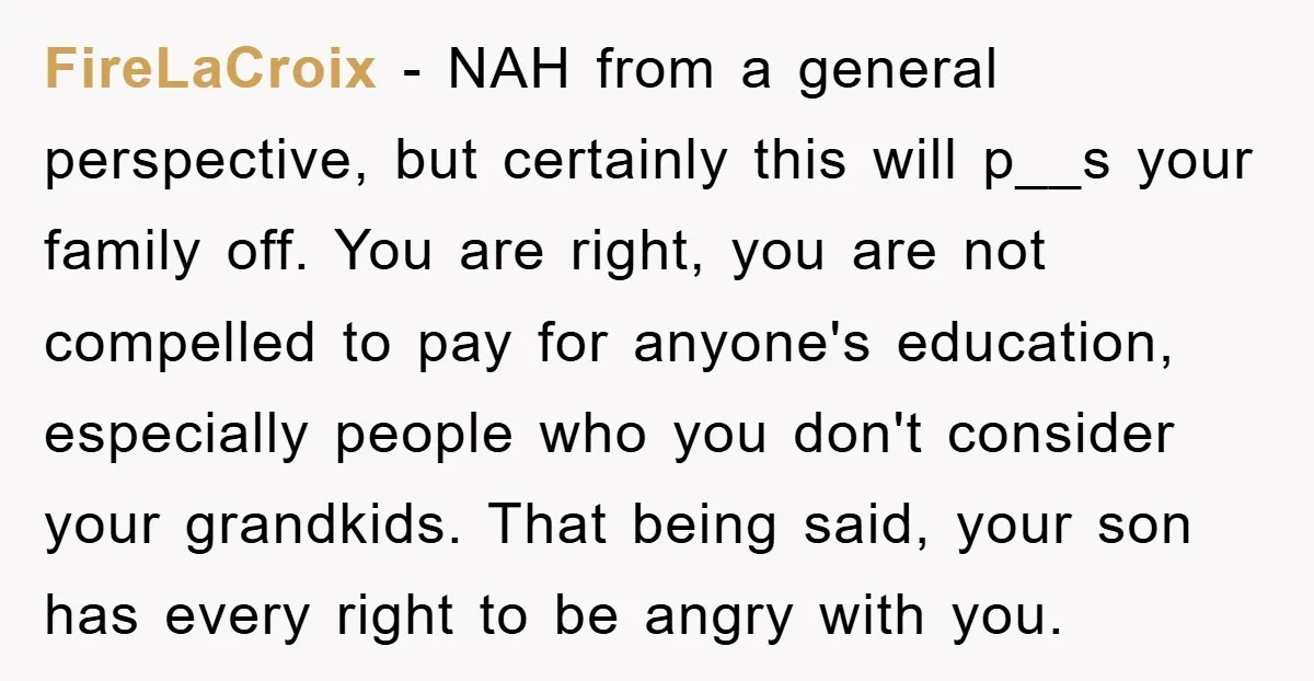 FireLaCroix - NAH from a general perspective, but certainly this will p__s your family off. You are right, you are not compelled to pay for anyone's education, especially people who...
