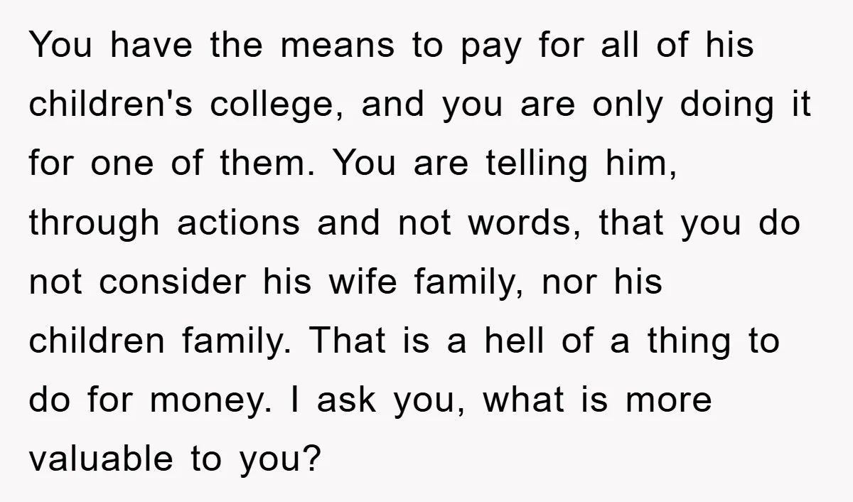 You have the means to pay for all of his children's college, and you are only doing it for one of them. You are telling him, through actions and not...