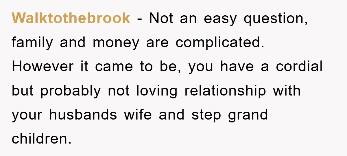 Walktothebrook - Not an easy question, family and money are complicated. However it came to be, you have a cordial but probably not loving relationship with your husbands wife and...
