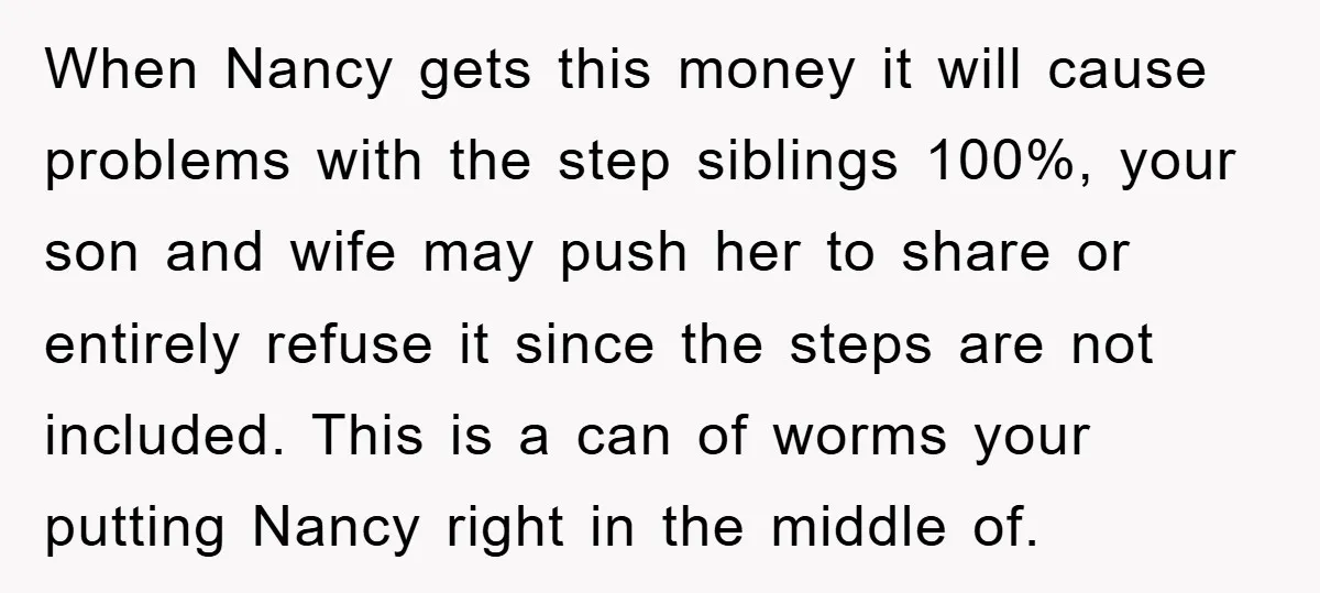 When Nancy gets this money it will cause problems with the step siblings 100%, your son and wife may push her to share or entirely refuse it since the steps...
