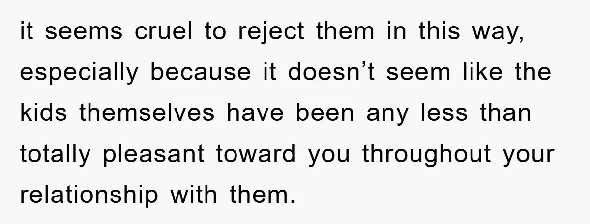 it seems cruel to reject them in this way, especially because it doesn’t seem like the kids themselves have been any less than totally pleasant toward you throughout your relationship...