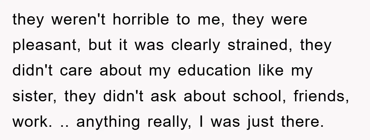 they weren't horrible to me, they were pleasant, but it was clearly strained, they didn't care about my education like my sister, they didn't ask about school, friends, work. .....