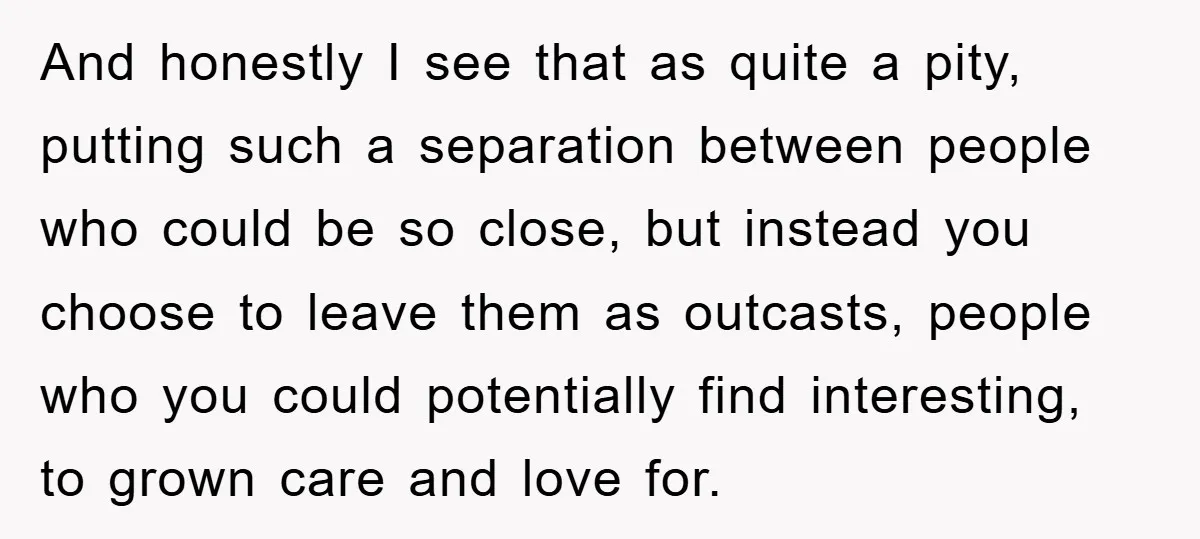 And honestly I see that as quite a pity, putting such a separation between people who could be so close, but instead you choose to leave them as outcasts, people...