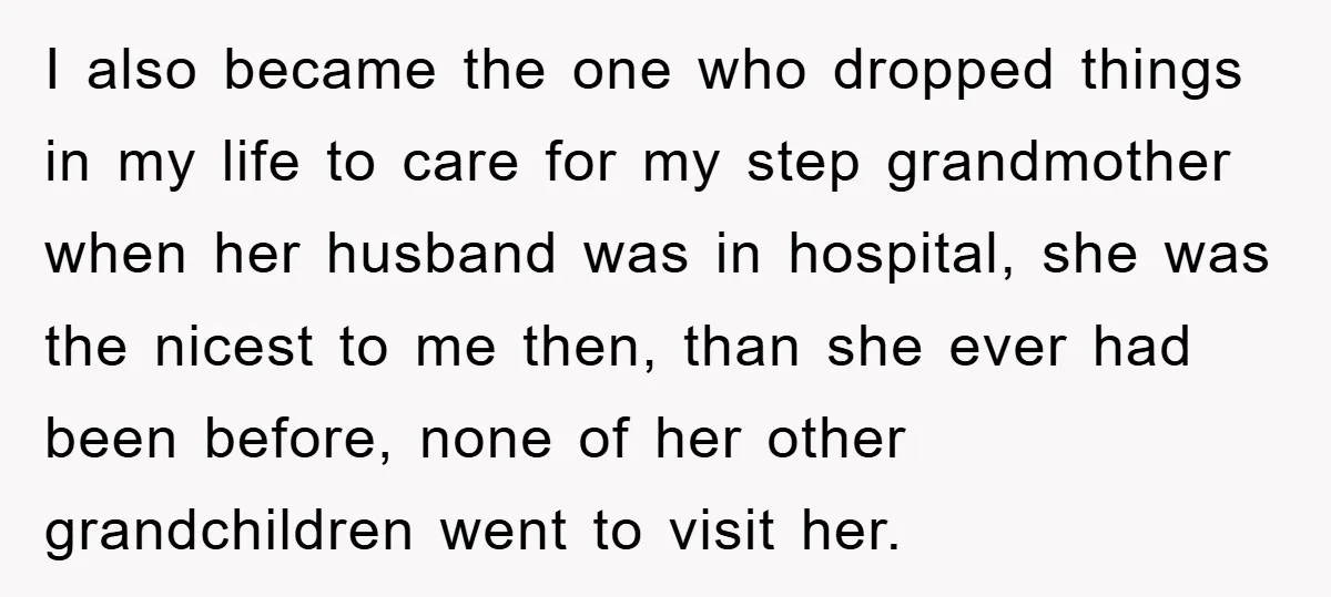 I also became the one who dropped things in my life to care for my step grandmother when her husband was in hospital, she was the nicest to me then,...