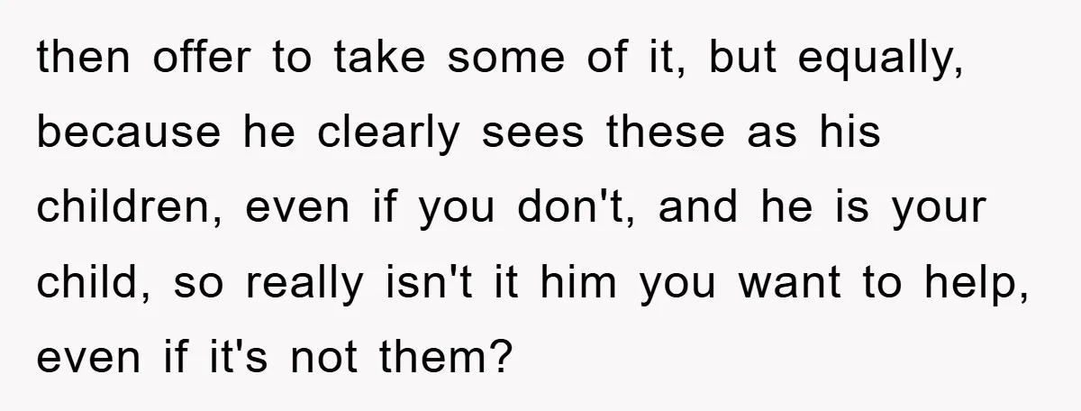 then offer to take some of it, but equally, because he clearly sees these as his children, even if you don't, and he is your child, so really isn't it...