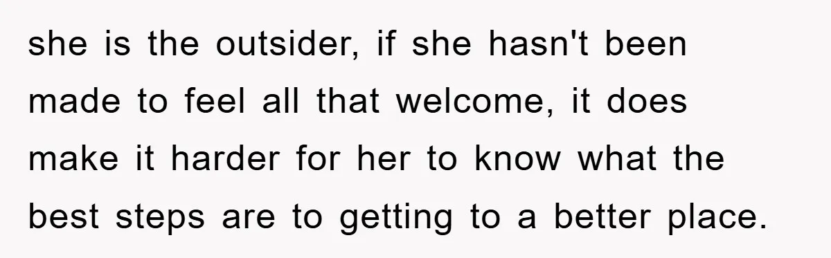 she is the outsider, if she hasn't been made to feel all that welcome, it does make it harder for her to know what the best steps are to getting...