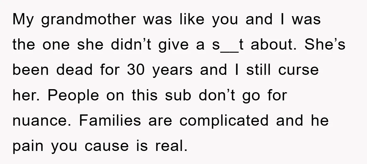 My grandmother was like you and I was the one she didn’t give a s__t about. She’s been dead for 30 years and I still curse her. People on this...