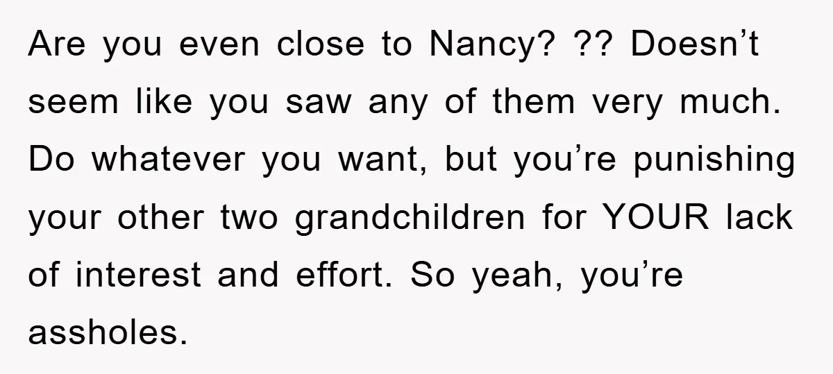 Are you even close to Nancy? ?? Doesn’t seem like you saw any of them very much. Do whatever you want, but you’re punishing your other two grandchildren for YOUR...