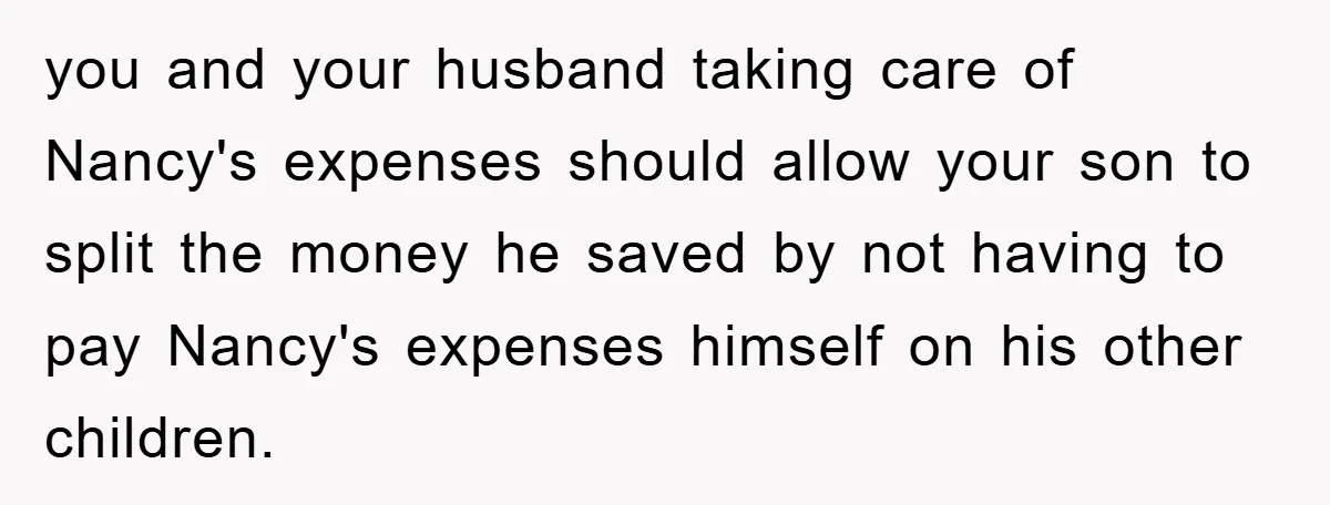 you and your husband taking care of Nancy's expenses should allow your son to split the money he saved by not having to pay Nancy's expenses himself on his other...