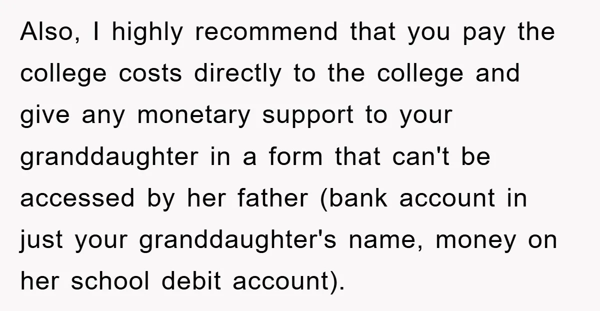 Also, I highly recommend that you pay the college costs directly to the college and give any monetary support to your granddaughter in a form that can't be accessed by...