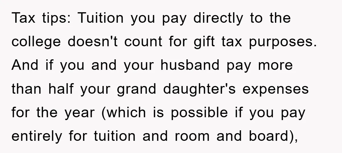 Tax tips: Tuition you pay directly to the college doesn't count for gift tax purposes. And if you and your husband pay more than half your grand daughter's expenses for...