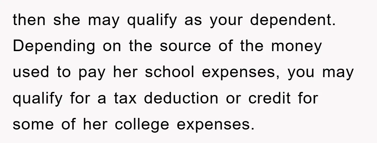 then she may qualify as your dependent. Depending on the source of the money used to pay her school expenses, you may qualify for a tax deduction or credit for...