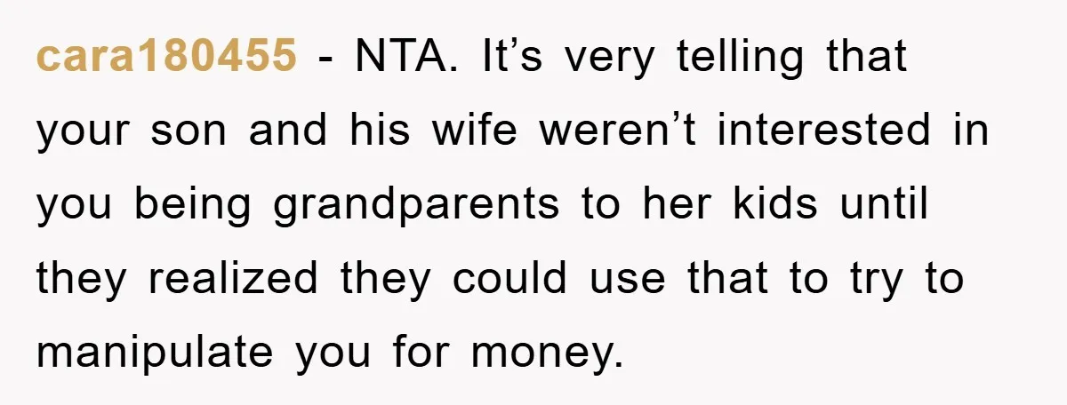 cara180455 - NTA. It’s very telling that your son and his wife weren’t interested in you being grandparents to her kids until they realized they could use that to try...