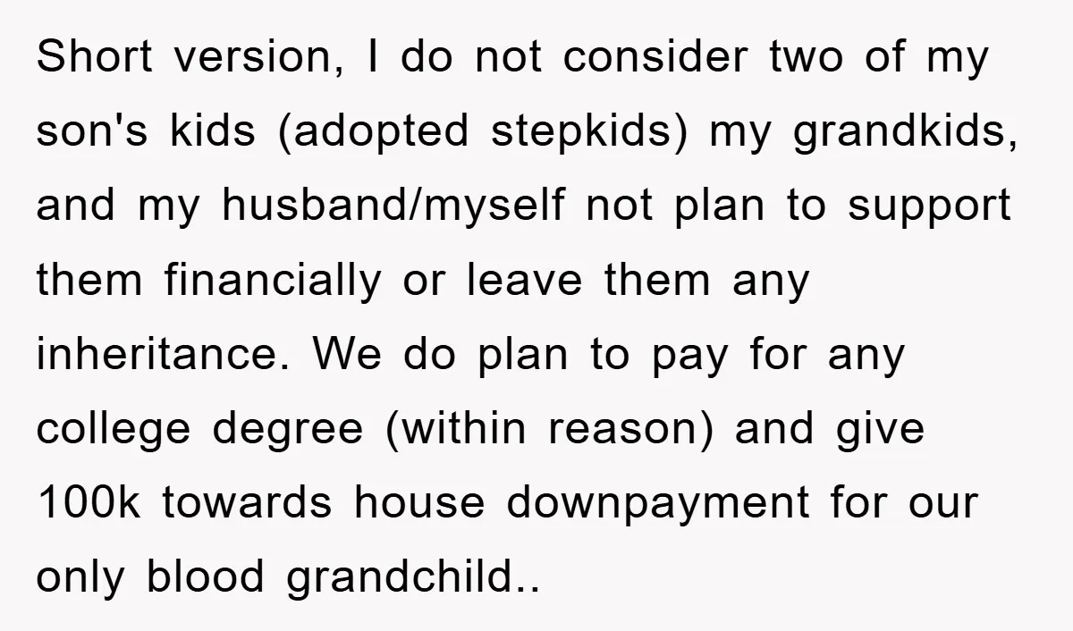 Short version, I do not consider two of my son's kids (adopted stepkids) my grandkids, and my husband/myself not plan to support them financially or leave them any inheritance. We...