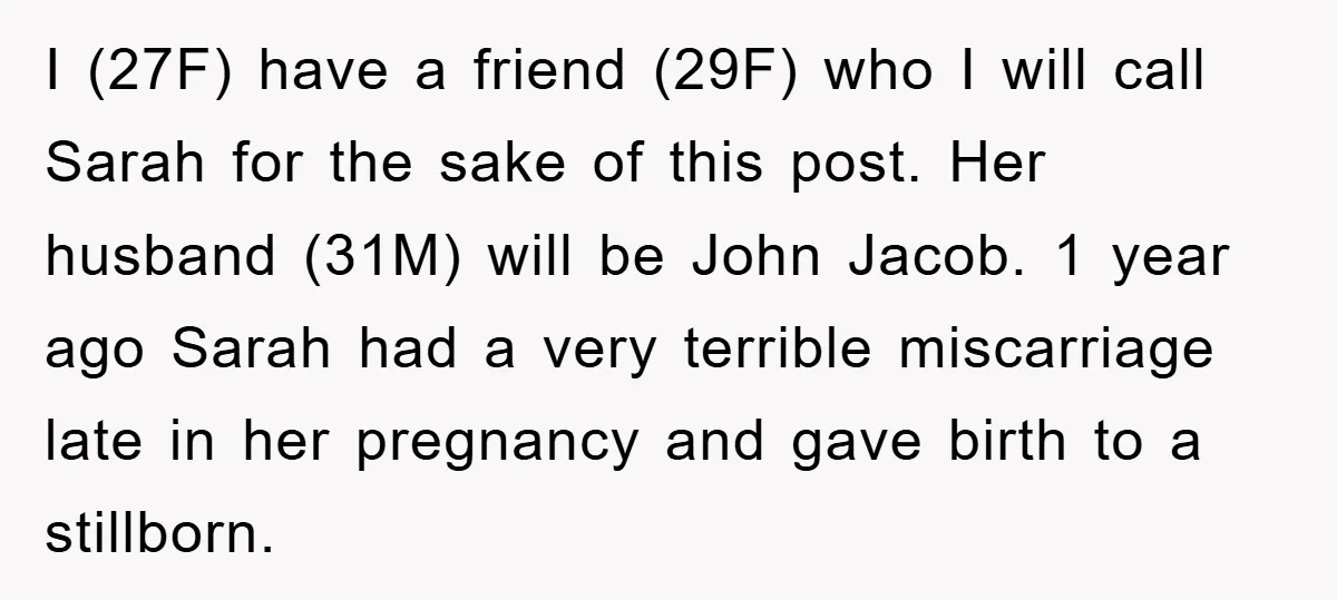 I (27F) have a friend (29F) who I will call Sarah for the sake of this post. Her husband (31M) will be John Jacob. 1 year ago Sarah had a...
