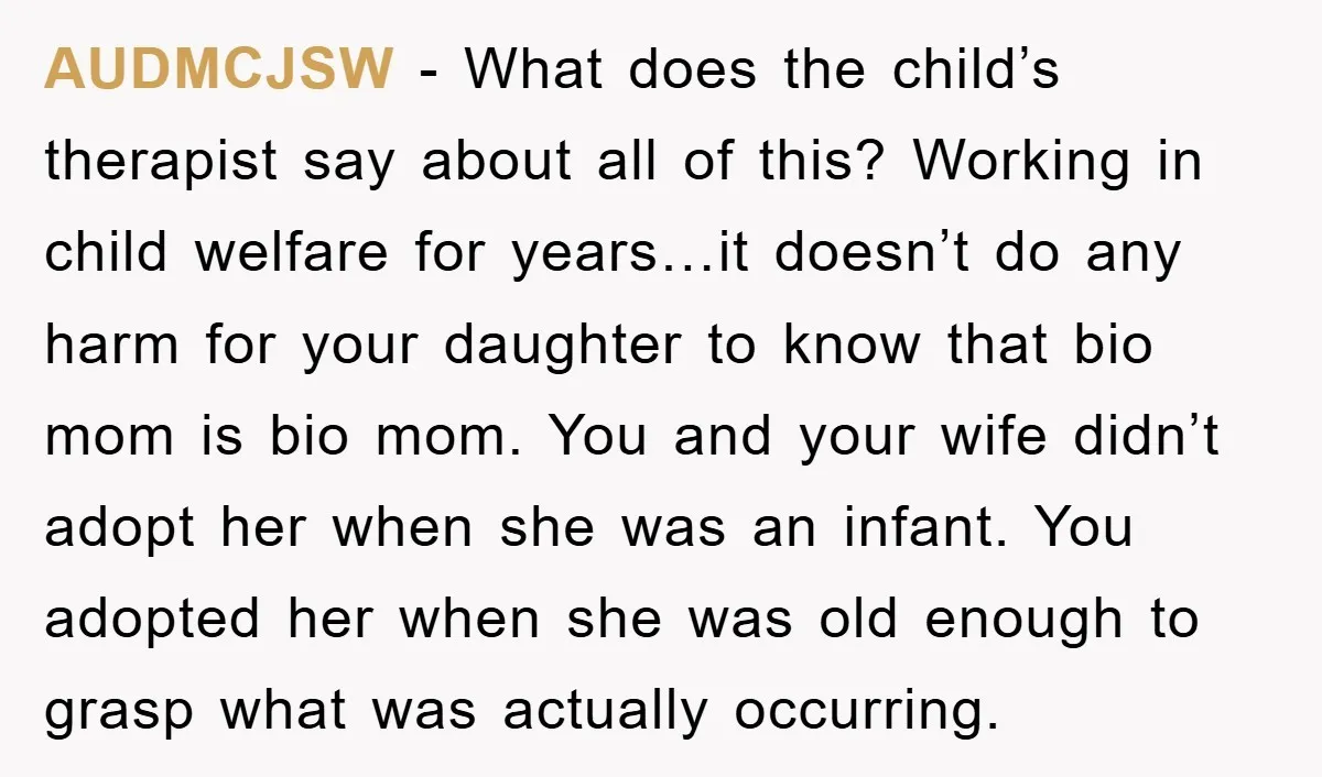 AUDMCJSW − What does the child’s therapist say about all of this? Working in child welfare for years…it doesn’t do any harm for your daughter to know that bio mom...