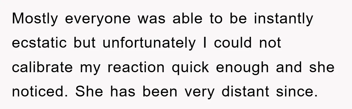 Mostly everyone was able to be instantly ecstatic but unfortunately I could not calibrate my reaction quick enough and she noticed. She has been very distant since.