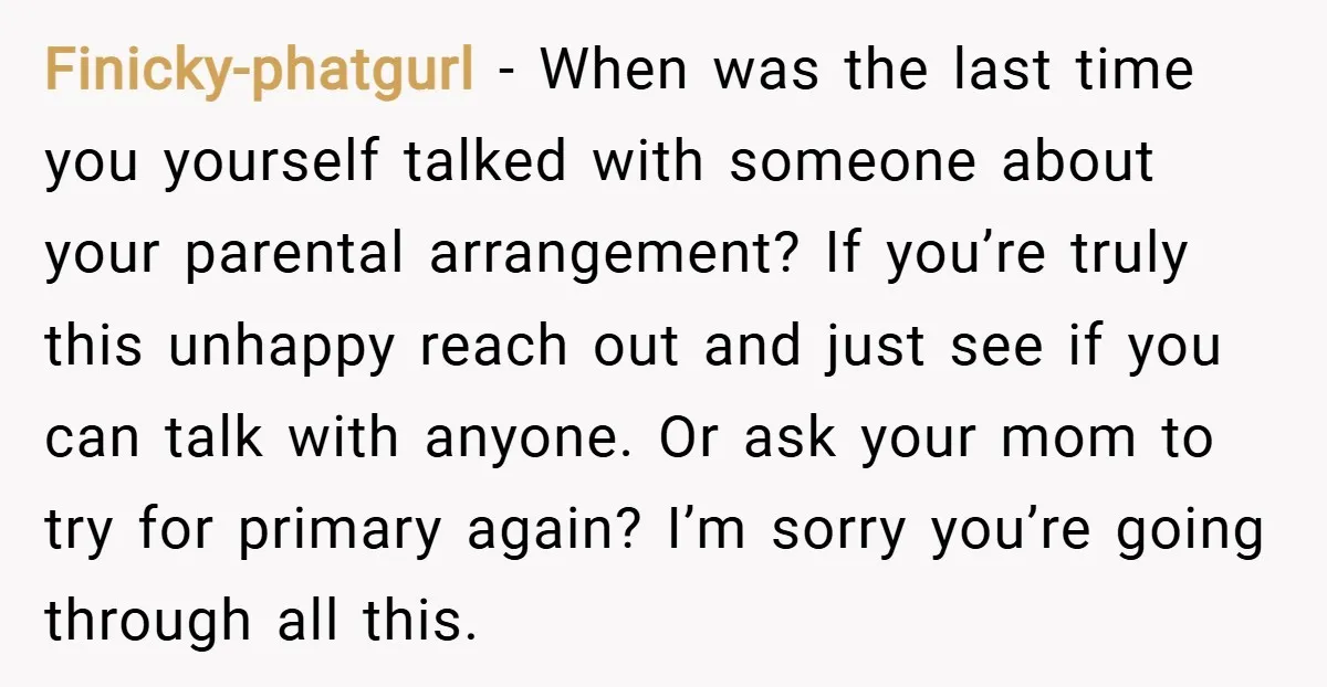 Finicky-phatgurl − When was the last time you yourself talked with someone about your parental arrangement? If you’re truly this unhappy reach out and just see if you can talk...