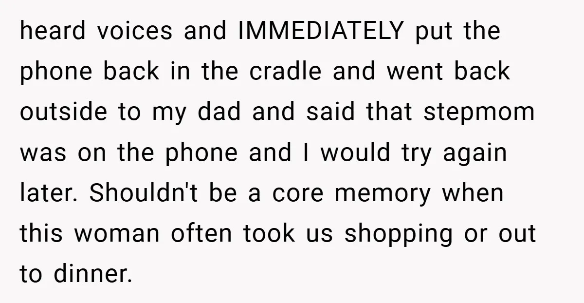 heard voices and IMMEDIATELY put the phone back in the cradle and went back outside to my dad and said that stepmom was on the phone and I would try...