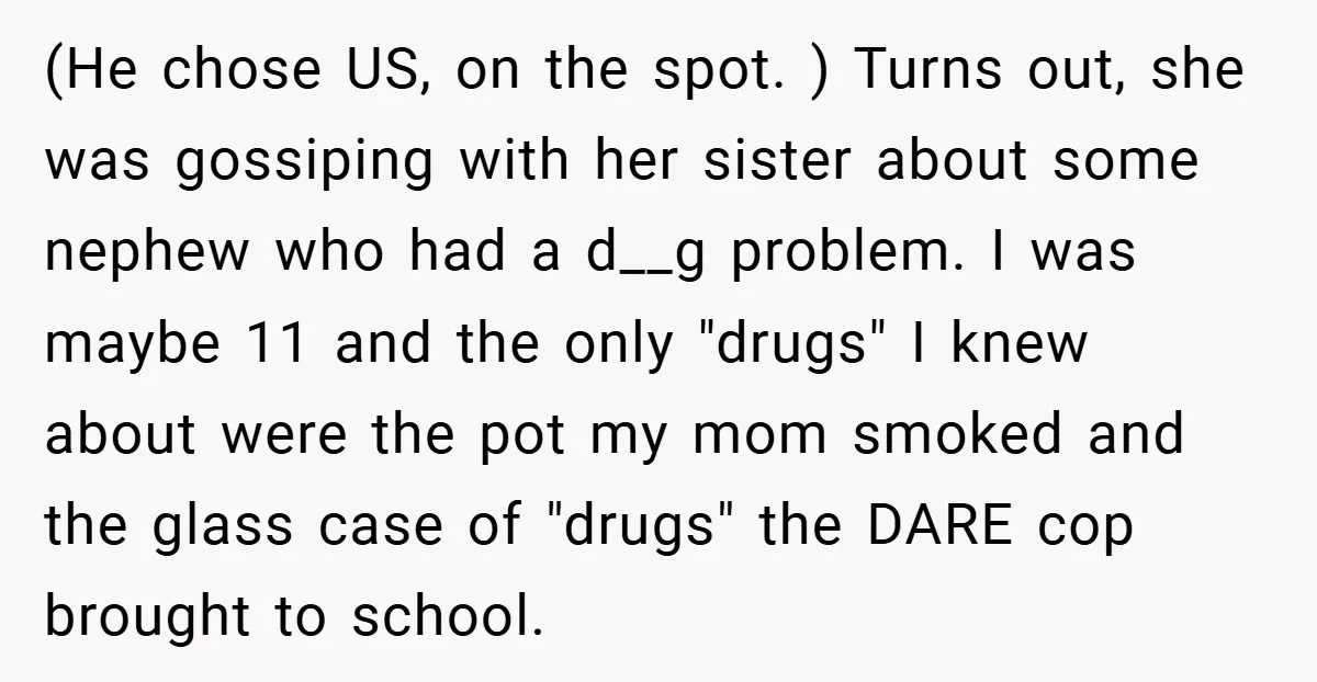 (He chose US, on the spot. ) Turns out, she was gossiping with her sister about some nephew who had a d__g problem. I was maybe 11 and the only...
