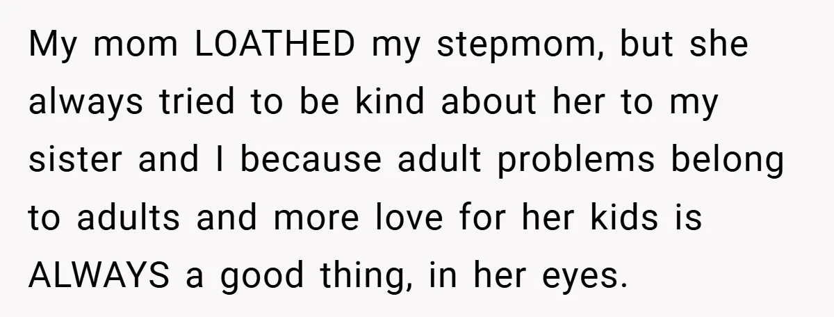 My mom LOATHED my stepmom, but she always tried to be kind about her to my sister and I because adult problems belong to adults and more love for her...