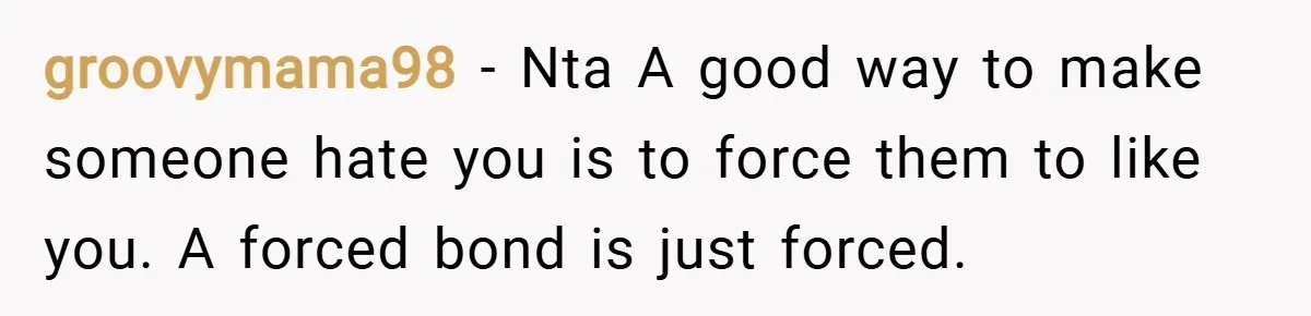 groovymama98 − Nta A good way to make someone hate you is to force them to like you. A forced bond is just forced.