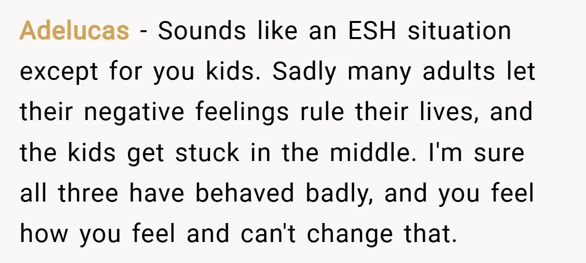 Adelucas − Sounds like an ESH situation except for you kids. Sadly many adults let their negative feelings rule their lives, and the kids get stuck in the middle. I'm...