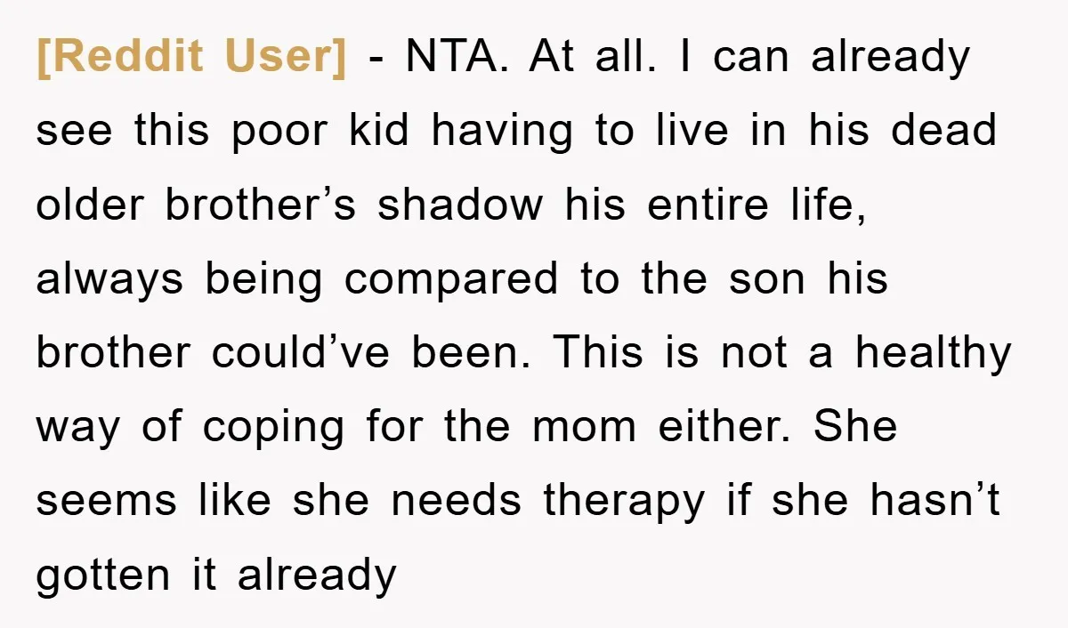 [Reddit User] − NTA. At all. I can already see this poor kid having to live in his dead older brother’s shadow his entire life, always being compared to the...